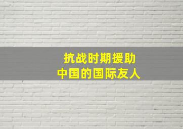 抗战时期援助中国的国际友人