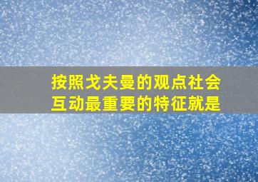 按照戈夫曼的观点社会互动最重要的特征就是