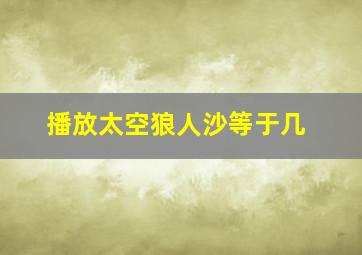 播放太空狼人沙等于几