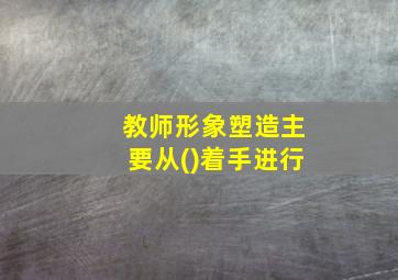 教师形象塑造主要从()着手进行