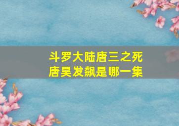 斗罗大陆唐三之死唐昊发飙是哪一集