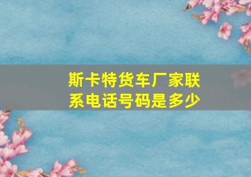 斯卡特货车厂家联系电话号码是多少