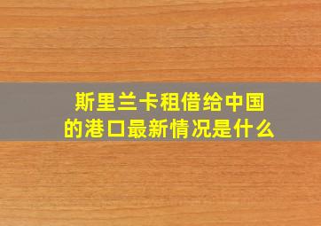 斯里兰卡租借给中国的港口最新情况是什么