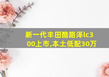 新一代丰田酷路泽lc300上市,本土低配30万