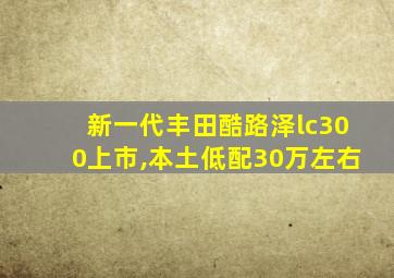 新一代丰田酷路泽lc300上市,本土低配30万左右