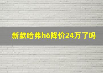 新款哈弗h6降价24万了吗