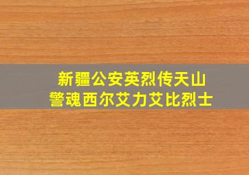 新疆公安英烈传天山警魂西尔艾力艾比烈士