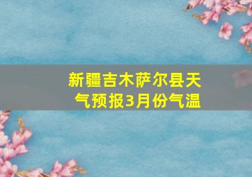 新疆吉木萨尔县天气预报3月份气温