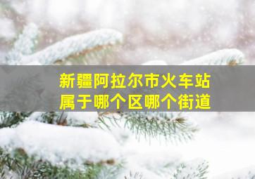 新疆阿拉尔市火车站属于哪个区哪个街道