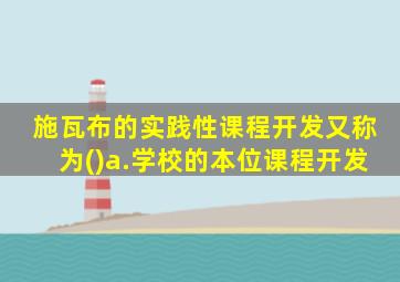 施瓦布的实践性课程开发又称为()a.学校的本位课程开发