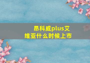 昂科威plus艾维亚什么时候上市