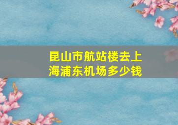 昆山市航站楼去上海浦东机场多少钱