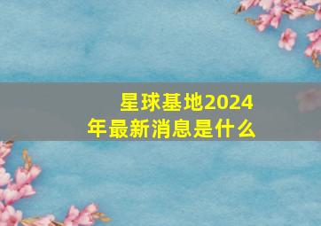 星球基地2024年最新消息是什么