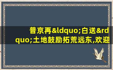 普京再“白送”土地鼓励拓荒远东,欢迎外国人参与