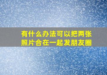 有什么办法可以把两张照片合在一起发朋友圈