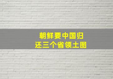 朝鲜要中国归还三个省领土图