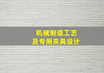 机械制造工艺及专用夹具设计