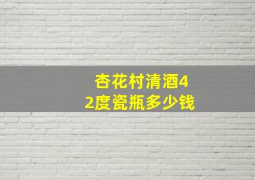 杏花村清酒42度瓷瓶多少钱