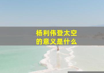 杨利伟登太空的意义是什么