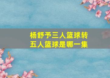 杨舒予三人篮球转五人篮球是哪一集