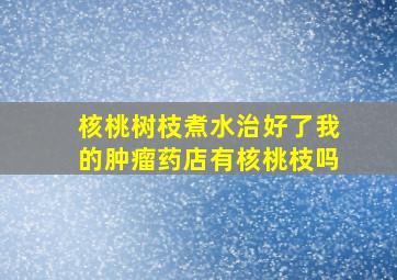 核桃树枝煮水治好了我的肿瘤药店有核桃枝吗