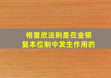 格雷欣法则是在金银复本位制中发生作用的