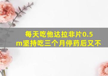 每天吃他达拉非片0.5m坚持吃三个月停药后又不