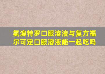 氨溴特罗口服溶液与复方福尔可定口服溶液能一起吃吗