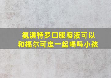 氨溴特罗口服溶液可以和福尔可定一起喝吗小孩