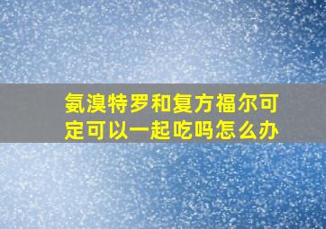 氨溴特罗和复方福尔可定可以一起吃吗怎么办