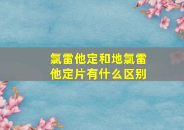 氯雷他定和地氯雷他定片有什么区别