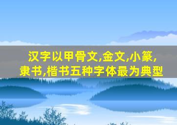 汉字以甲骨文,金文,小篆,隶书,楷书五种字体最为典型