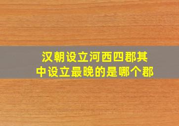 汉朝设立河西四郡其中设立最晚的是哪个郡