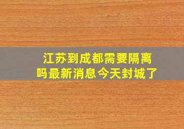 江苏到成都需要隔离吗最新消息今天封城了