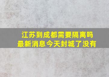 江苏到成都需要隔离吗最新消息今天封城了没有