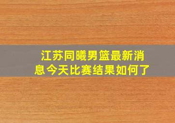 江苏同曦男篮最新消息今天比赛结果如何了