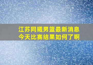 江苏同曦男篮最新消息今天比赛结果如何了啊