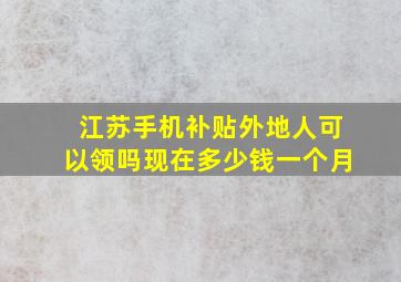 江苏手机补贴外地人可以领吗现在多少钱一个月