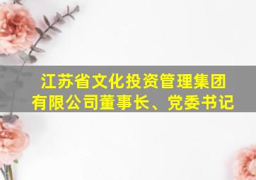 江苏省文化投资管理集团有限公司董事长、党委书记