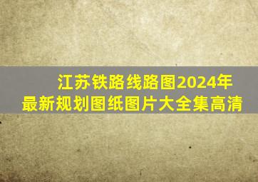 江苏铁路线路图2024年最新规划图纸图片大全集高清