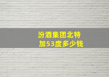 汾酒集团北特加53度多少钱