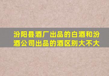 汾阳县酒厂出品的白酒和汾酒公司出品的酒区别大不大