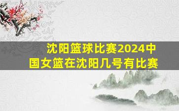 沈阳篮球比赛2024中国女篮在沈阳几号有比赛