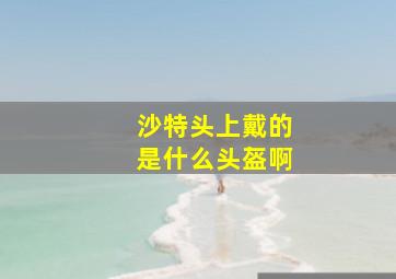 沙特头上戴的是什么头盔啊