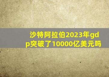 沙特阿拉伯2023年gdp突破了10000亿美元吗