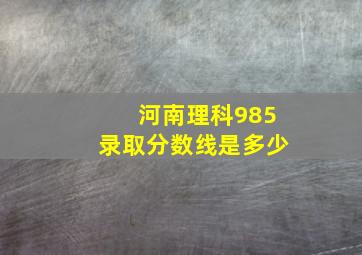 河南理科985录取分数线是多少