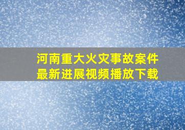 河南重大火灾事故案件最新进展视频播放下载