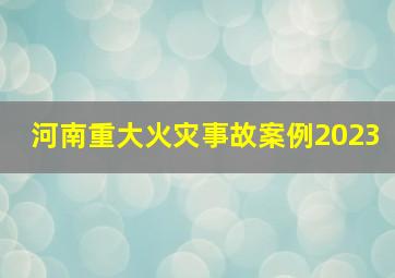 河南重大火灾事故案例2023