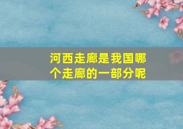 河西走廊是我国哪个走廊的一部分呢