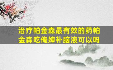 治疗帕金森最有效的药帕金森吃俺婶补脑液可以吗